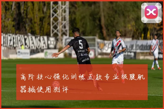 高阶核心强化训练五款专业级腹肌器械使用测评