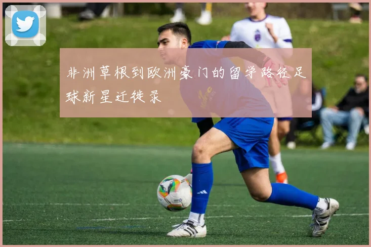 非洲草根到欧洲豪门的留学路径足球新星迁徙录